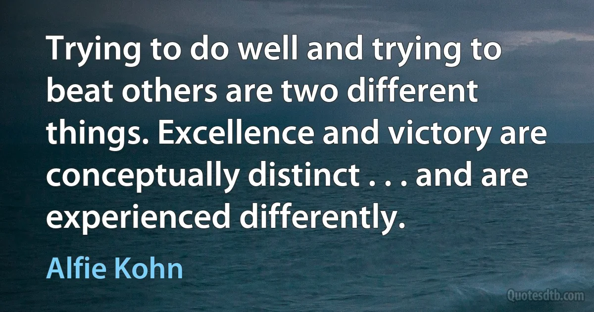 Trying to do well and trying to beat others are two different things. Excellence and victory are conceptually distinct . . . and are experienced differently. (Alfie Kohn)