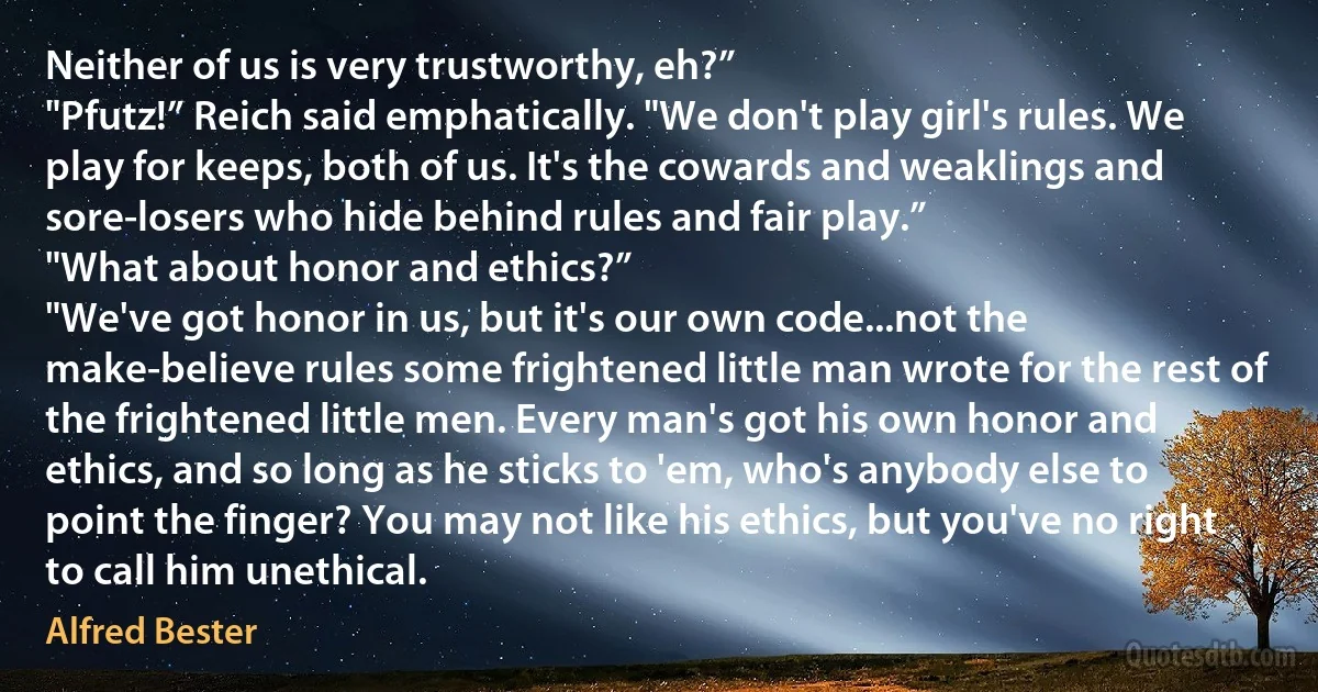 Neither of us is very trustworthy, eh?”
"Pfutz!” Reich said emphatically. "We don't play girl's rules. We play for keeps, both of us. It's the cowards and weaklings and sore-losers who hide behind rules and fair play.”
"What about honor and ethics?”
"We've got honor in us, but it's our own code...not the make-believe rules some frightened little man wrote for the rest of the frightened little men. Every man's got his own honor and ethics, and so long as he sticks to 'em, who's anybody else to point the finger? You may not like his ethics, but you've no right to call him unethical. (Alfred Bester)