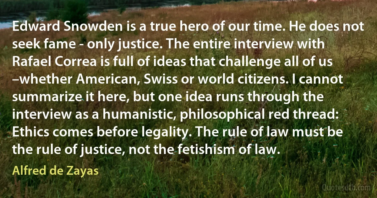 Edward Snowden is a true hero of our time. He does not seek fame - only justice. The entire interview with Rafael Correa is full of ideas that challenge all of us –whether American, Swiss or world citizens. I cannot summarize it here, but one idea runs through the interview as a humanistic, philosophical red thread: Ethics comes before legality. The rule of law must be the rule of justice, not the fetishism of law. (Alfred de Zayas)