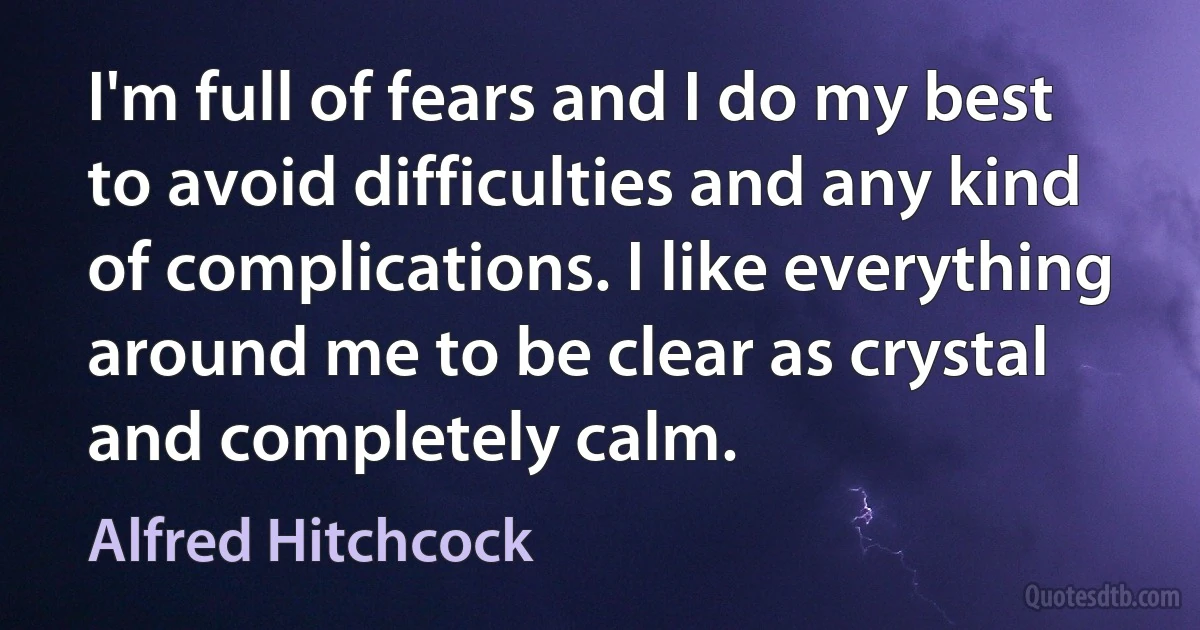 I'm full of fears and I do my best to avoid difficulties and any kind of complications. I like everything around me to be clear as crystal and completely calm. (Alfred Hitchcock)