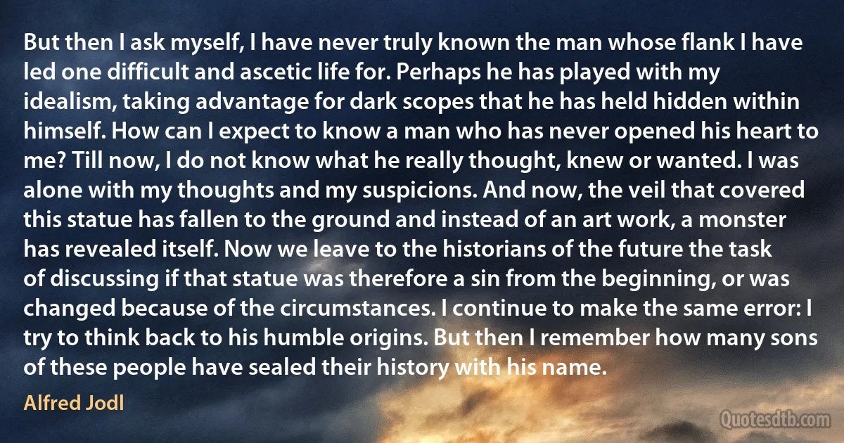 But then I ask myself, I have never truly known the man whose flank I have led one difficult and ascetic life for. Perhaps he has played with my idealism, taking advantage for dark scopes that he has held hidden within himself. How can I expect to know a man who has never opened his heart to me? Till now, I do not know what he really thought, knew or wanted. I was alone with my thoughts and my suspicions. And now, the veil that covered this statue has fallen to the ground and instead of an art work, a monster has revealed itself. Now we leave to the historians of the future the task of discussing if that statue was therefore a sin from the beginning, or was changed because of the circumstances. I continue to make the same error: I try to think back to his humble origins. But then I remember how many sons of these people have sealed their history with his name. (Alfred Jodl)