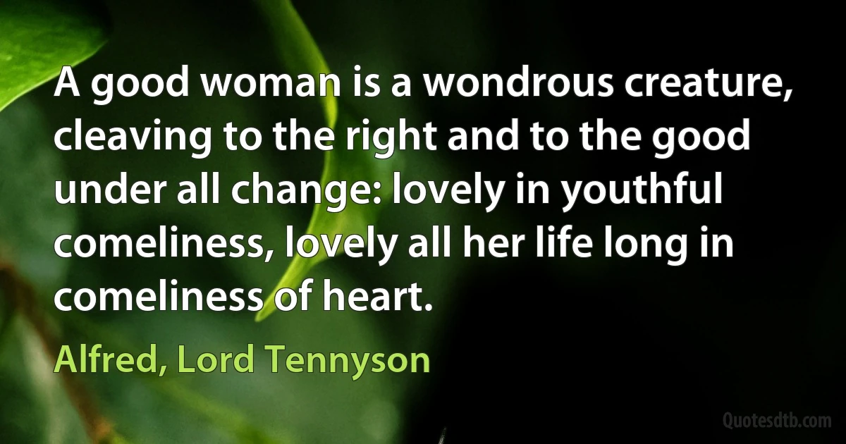 A good woman is a wondrous creature, cleaving to the right and to the good under all change: lovely in youthful comeliness, lovely all her life long in comeliness of heart. (Alfred, Lord Tennyson)