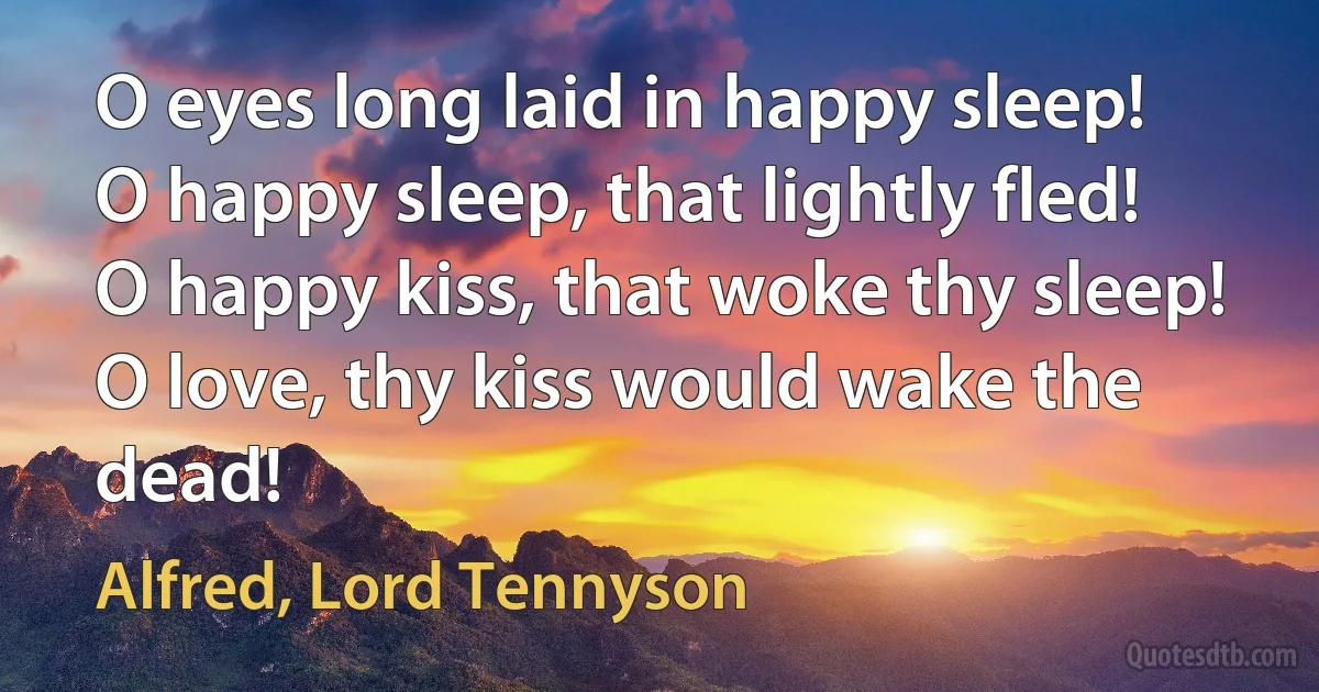 O eyes long laid in happy sleep!
O happy sleep, that lightly fled!
O happy kiss, that woke thy sleep!
O love, thy kiss would wake the dead! (Alfred, Lord Tennyson)