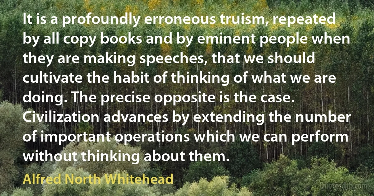 It is a profoundly erroneous truism, repeated by all copy books and by eminent people when they are making speeches, that we should cultivate the habit of thinking of what we are doing. The precise opposite is the case. Civilization advances by extending the number of important operations which we can perform without thinking about them. (Alfred North Whitehead)