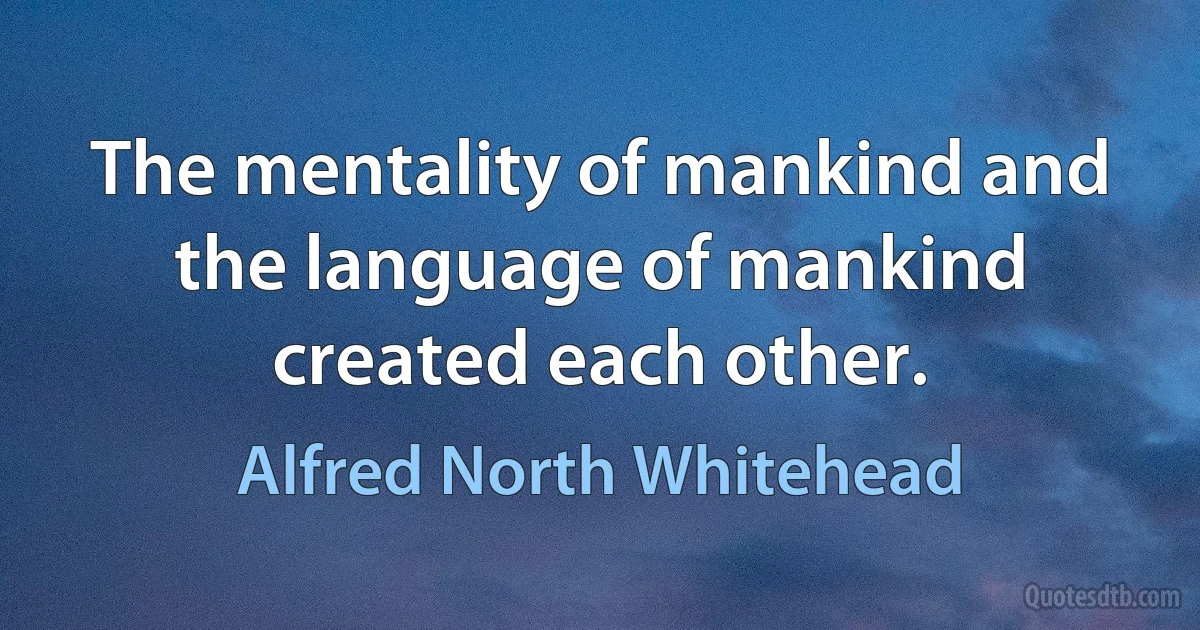 The mentality of mankind and the language of mankind created each other. (Alfred North Whitehead)