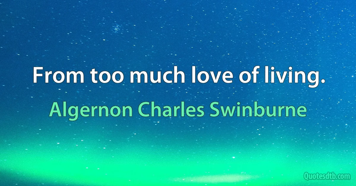 From too much love of living. (Algernon Charles Swinburne)