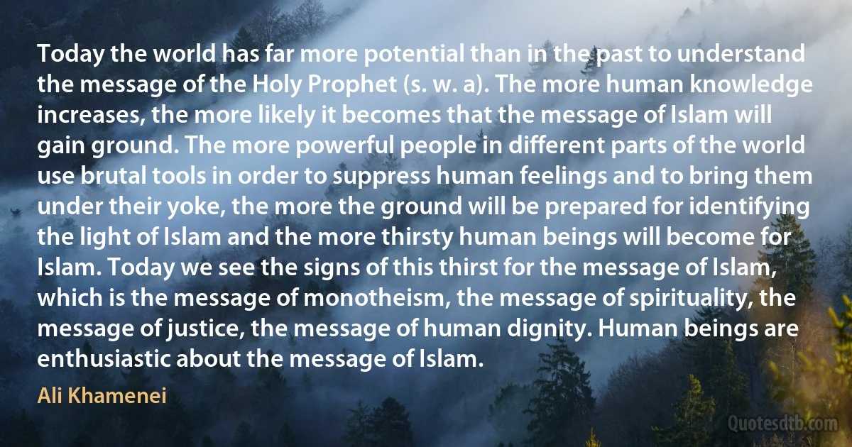 Today the world has far more potential than in the past to understand the message of the Holy Prophet (s. w. a). The more human knowledge increases, the more likely it becomes that the message of Islam will gain ground. The more powerful people in different parts of the world use brutal tools in order to suppress human feelings and to bring them under their yoke, the more the ground will be prepared for identifying the light of Islam and the more thirsty human beings will become for Islam. Today we see the signs of this thirst for the message of Islam, which is the message of monotheism, the message of spirituality, the message of justice, the message of human dignity. Human beings are enthusiastic about the message of Islam. (Ali Khamenei)