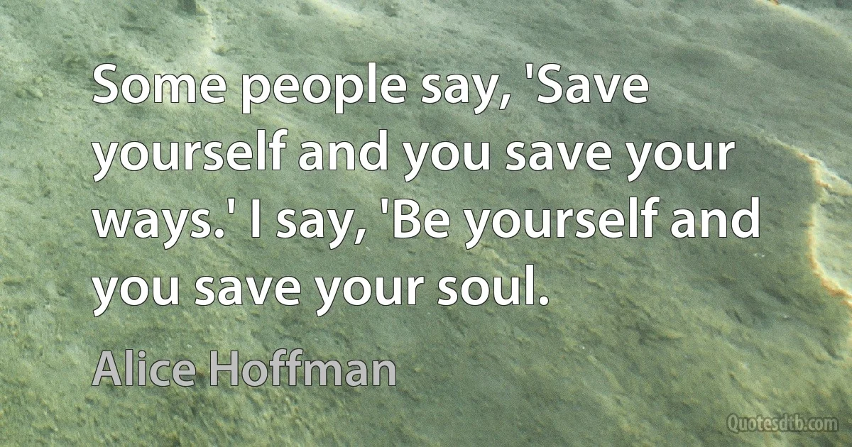 Some people say, 'Save yourself and you save your ways.' I say, 'Be yourself and you save your soul. (Alice Hoffman)