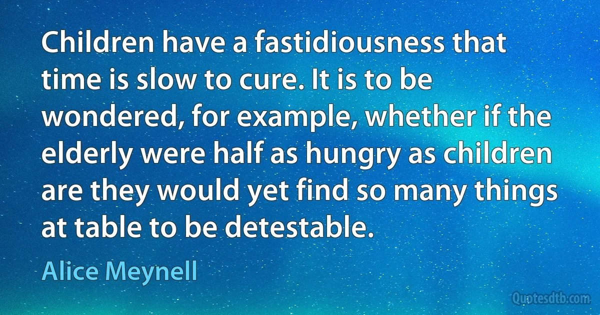 Children have a fastidiousness that time is slow to cure. It is to be wondered, for example, whether if the elderly were half as hungry as children are they would yet find so many things at table to be detestable. (Alice Meynell)