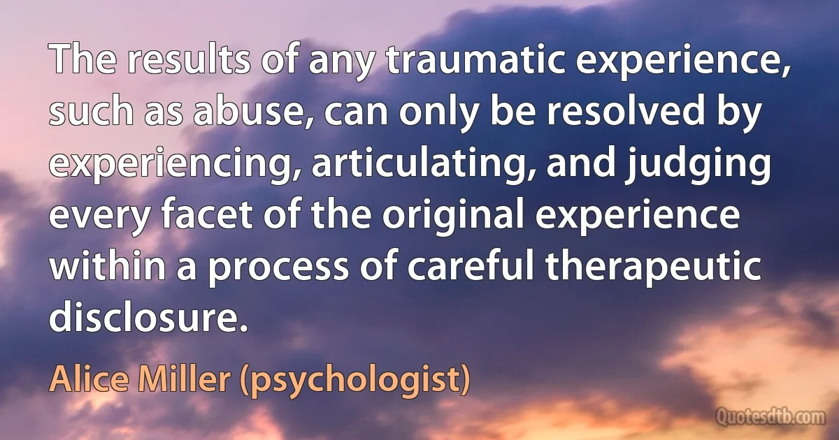 The results of any traumatic experience, such as abuse, can only be resolved by experiencing, articulating, and judging every facet of the original experience within a process of careful therapeutic disclosure. (Alice Miller (psychologist))