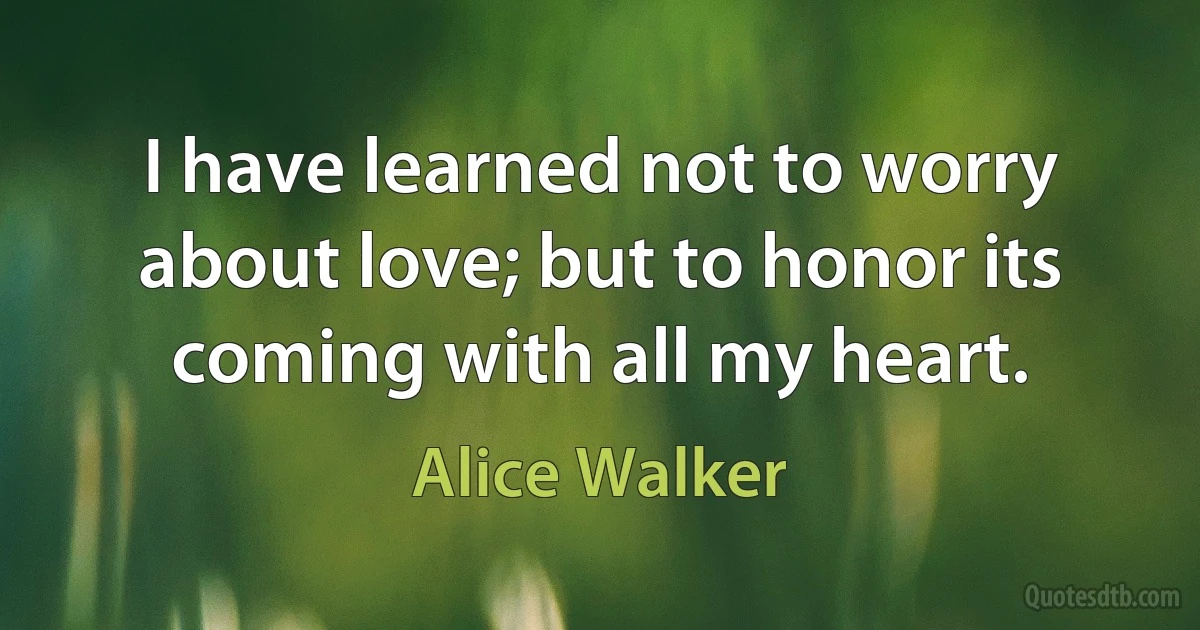 I have learned not to worry about love; but to honor its coming with all my heart. (Alice Walker)