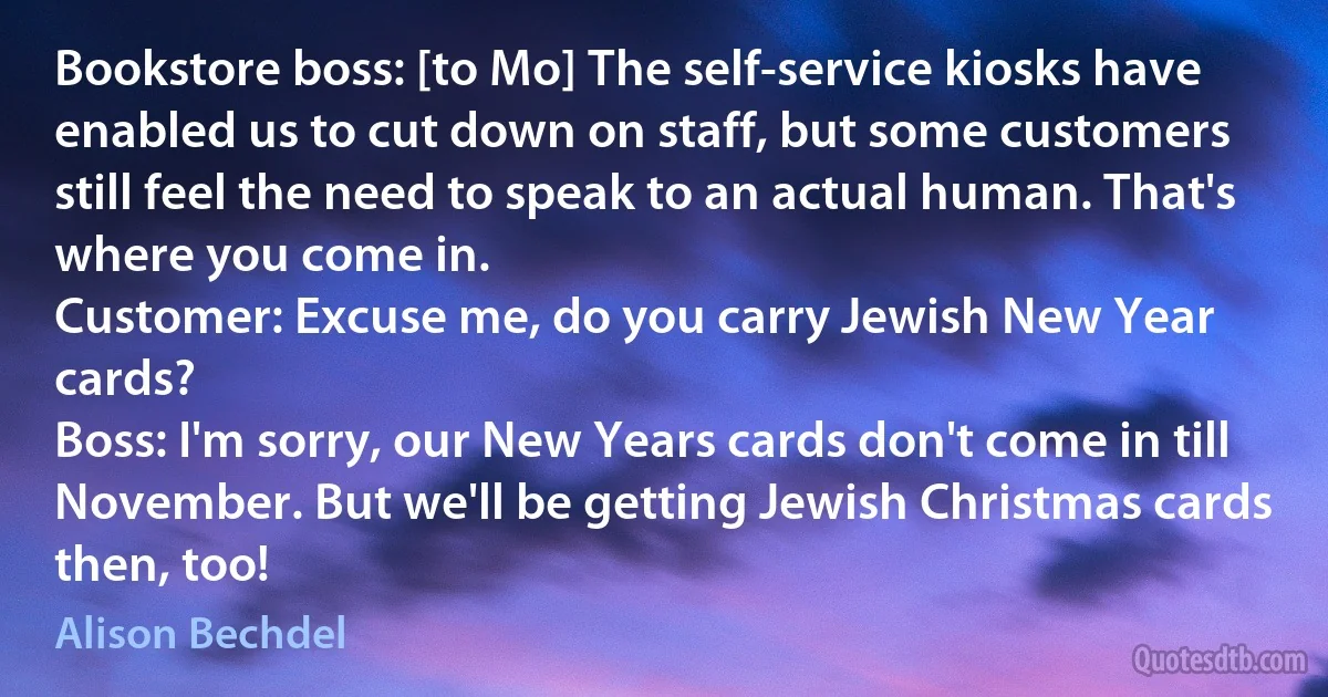 Bookstore boss: [to Mo] The self-service kiosks have enabled us to cut down on staff, but some customers still feel the need to speak to an actual human. That's where you come in.
Customer: Excuse me, do you carry Jewish New Year cards?
Boss: I'm sorry, our New Years cards don't come in till November. But we'll be getting Jewish Christmas cards then, too! (Alison Bechdel)