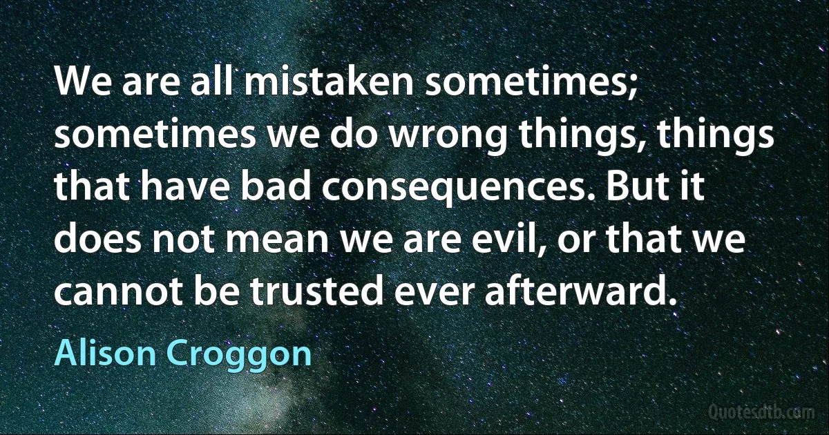 We are all mistaken sometimes; sometimes we do wrong things, things that have bad consequences. But it does not mean we are evil, or that we cannot be trusted ever afterward. (Alison Croggon)