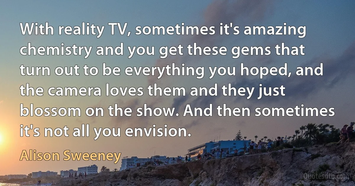 With reality TV, sometimes it's amazing chemistry and you get these gems that turn out to be everything you hoped, and the camera loves them and they just blossom on the show. And then sometimes it's not all you envision. (Alison Sweeney)