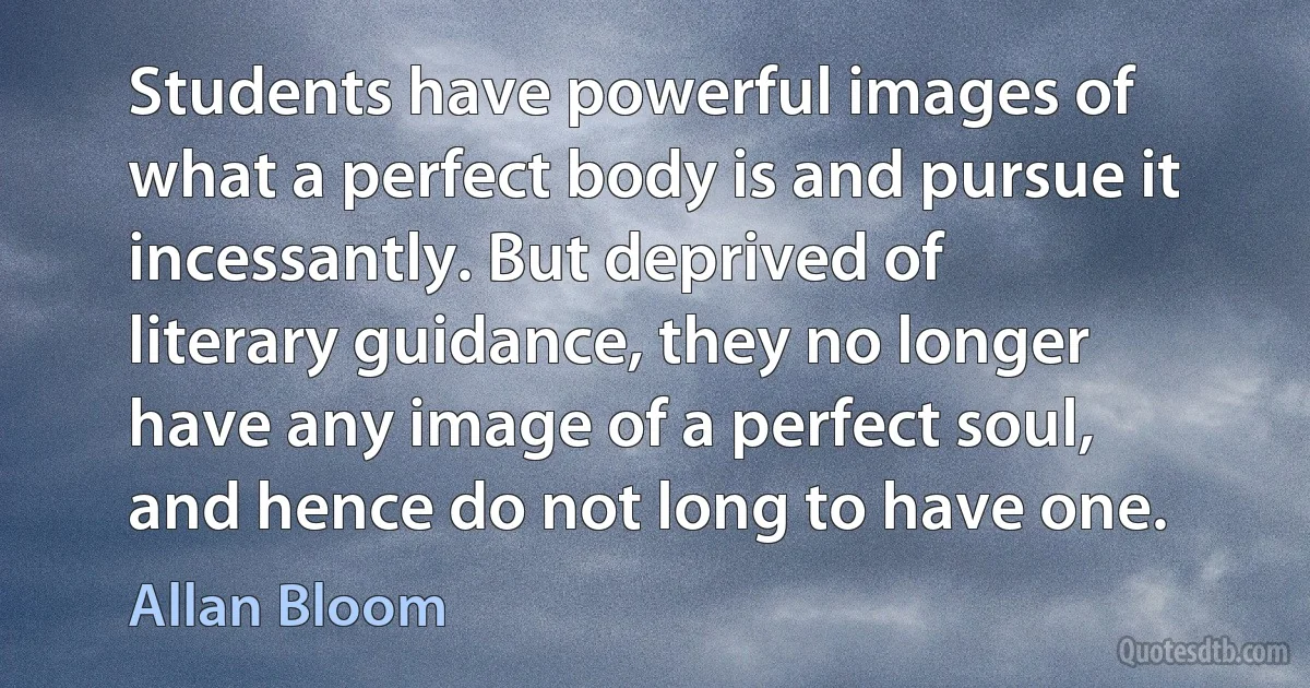 Students have powerful images of what a perfect body is and pursue it incessantly. But deprived of literary guidance, they no longer have any image of a perfect soul, and hence do not long to have one. (Allan Bloom)