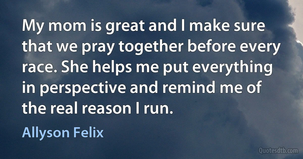 My mom is great and I make sure that we pray together before every race. She helps me put everything in perspective and remind me of the real reason I run. (Allyson Felix)