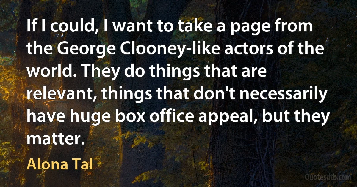 If I could, I want to take a page from the George Clooney-like actors of the world. They do things that are relevant, things that don't necessarily have huge box office appeal, but they matter. (Alona Tal)