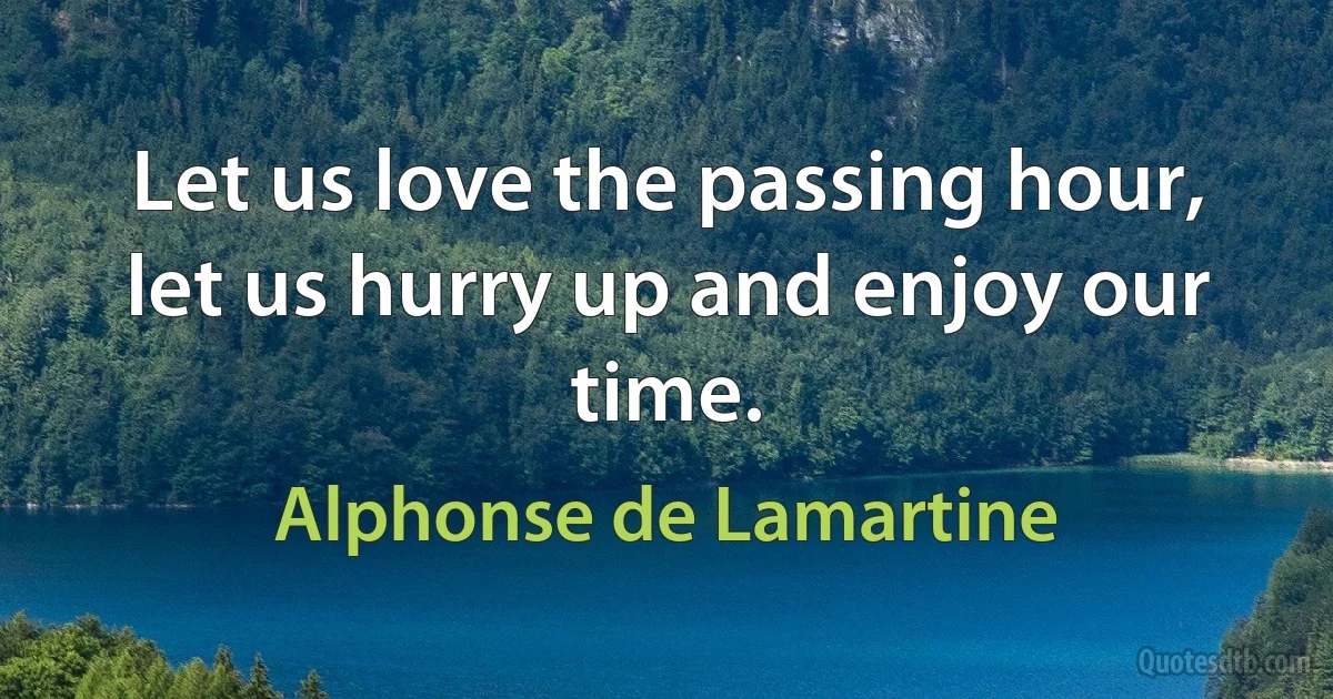 Let us love the passing hour, let us hurry up and enjoy our time. (Alphonse de Lamartine)