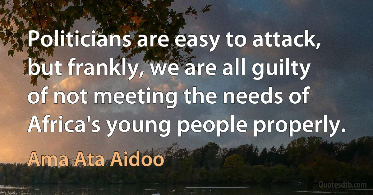 Politicians are easy to attack, but frankly, we are all guilty of not meeting the needs of Africa's young people properly. (Ama Ata Aidoo)