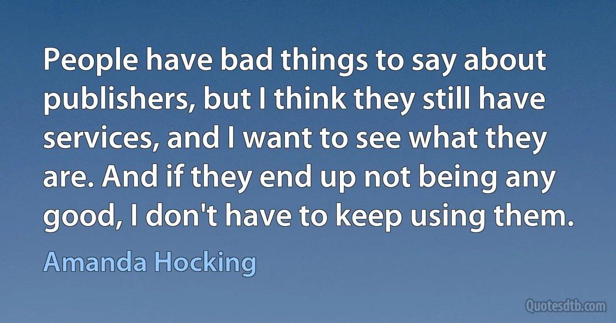 People have bad things to say about publishers, but I think they still have services, and I want to see what they are. And if they end up not being any good, I don't have to keep using them. (Amanda Hocking)