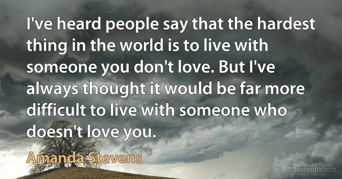 I've heard people say that the hardest thing in the world is to live with someone you don't love. But I've always thought it would be far more difficult to live with someone who doesn't love you. (Amanda Stevens)