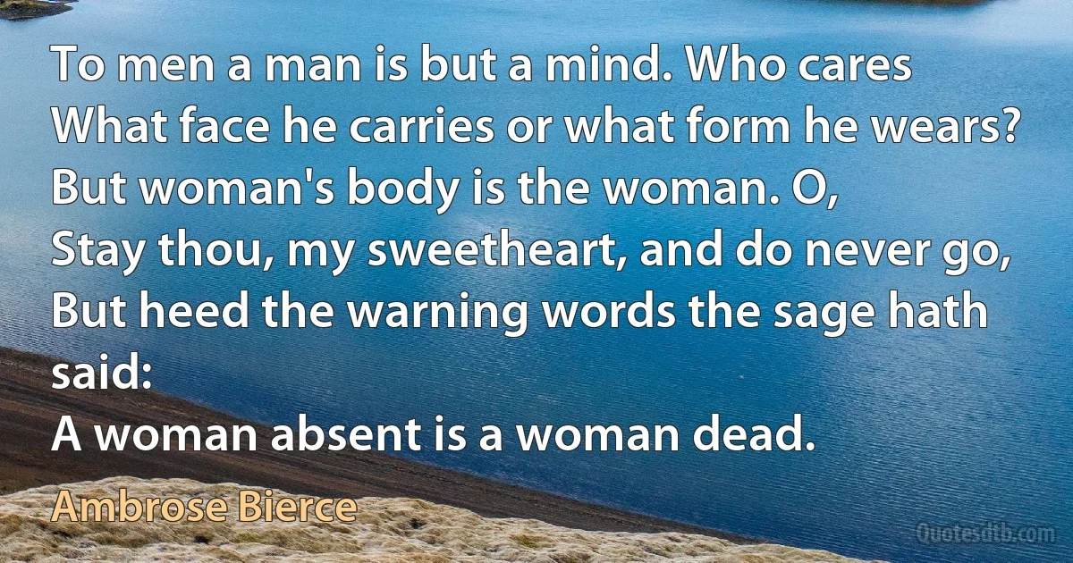 To men a man is but a mind. Who cares
What face he carries or what form he wears?
But woman's body is the woman. O,
Stay thou, my sweetheart, and do never go,
But heed the warning words the sage hath said:
A woman absent is a woman dead. (Ambrose Bierce)