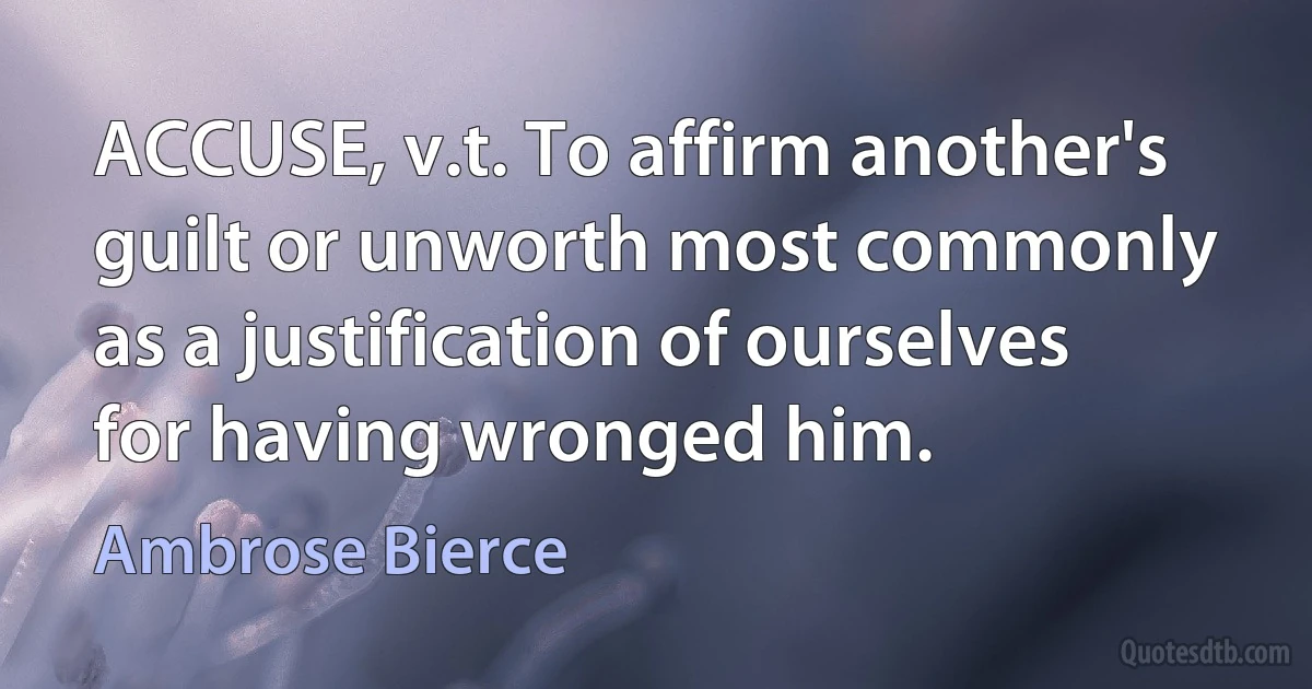 ACCUSE, v.t. To affirm another's guilt or unworth most commonly as a justification of ourselves for having wronged him. (Ambrose Bierce)