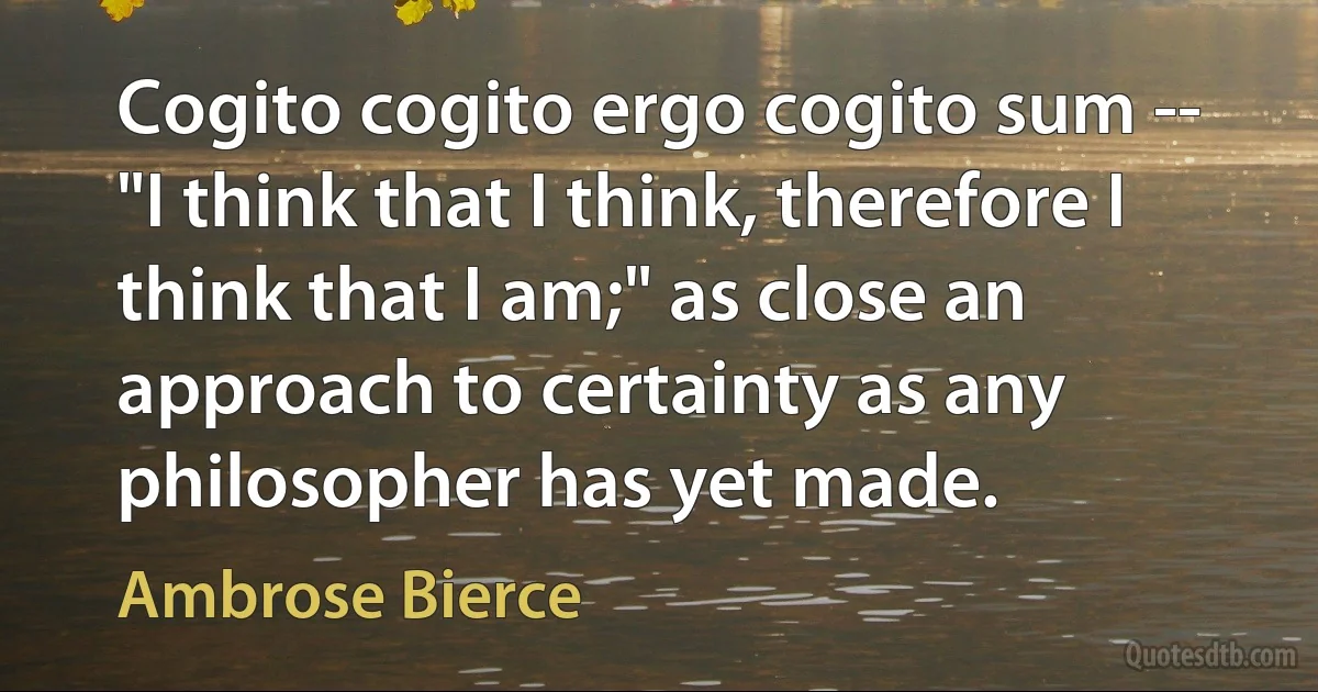 Cogito cogito ergo cogito sum -- "I think that I think, therefore I think that I am;" as close an approach to certainty as any philosopher has yet made. (Ambrose Bierce)