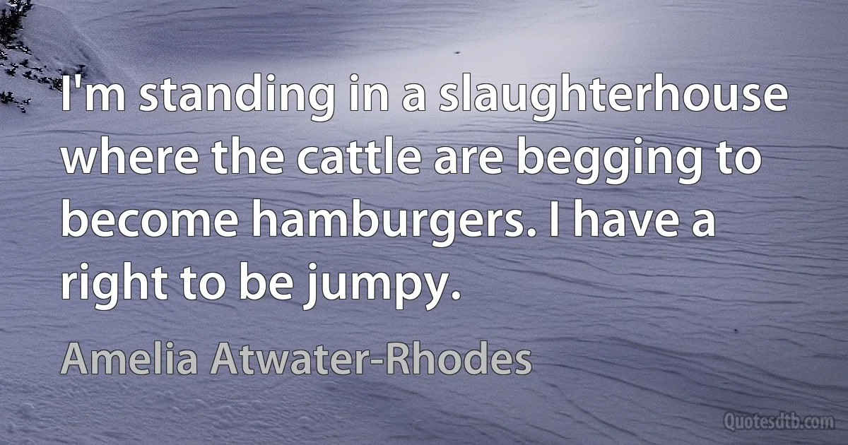 I'm standing in a slaughterhouse where the cattle are begging to become hamburgers. I have a right to be jumpy. (Amelia Atwater-Rhodes)