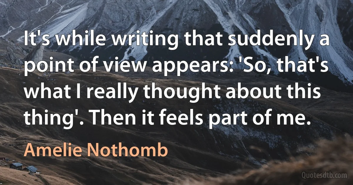 It's while writing that suddenly a point of view appears: 'So, that's what I really thought about this thing'. Then it feels part of me. (Amelie Nothomb)