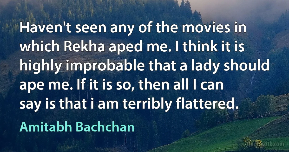 Haven't seen any of the movies in which Rekha aped me. I think it is highly improbable that a lady should ape me. If it is so, then all I can say is that i am terribly flattered. (Amitabh Bachchan)