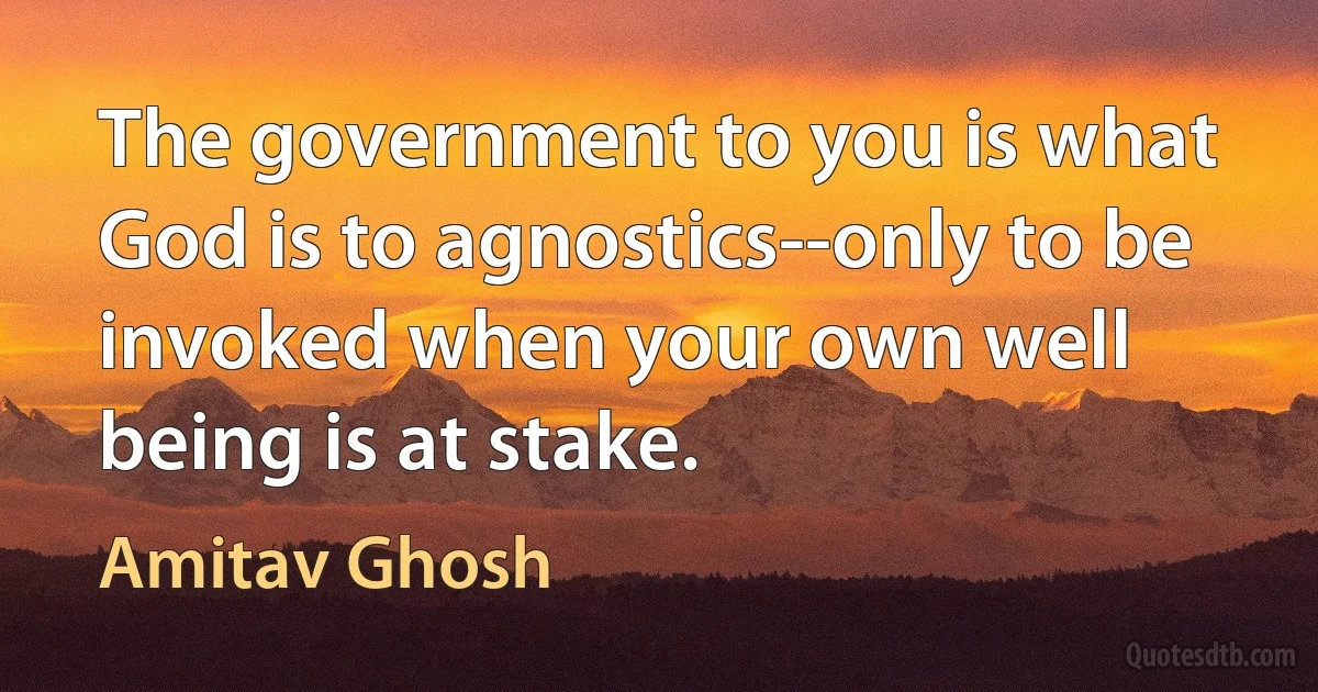 The government to you is what God is to agnostics--only to be invoked when your own well being is at stake. (Amitav Ghosh)