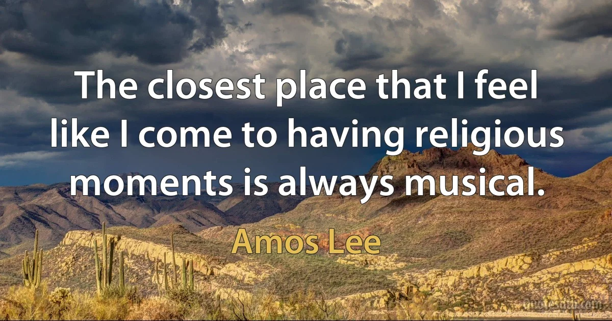 The closest place that I feel like I come to having religious moments is always musical. (Amos Lee)