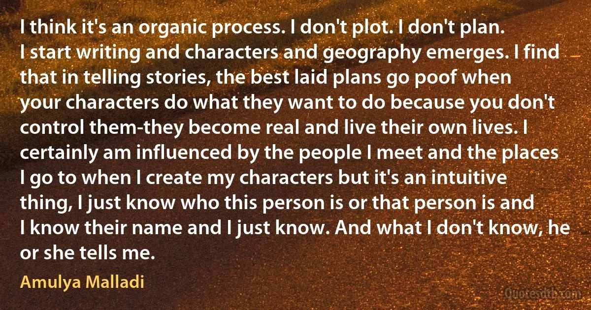 I think it's an organic process. I don't plot. I don't plan. I start writing and characters and geography emerges. I find that in telling stories, the best laid plans go poof when your characters do what they want to do because you don't control them-they become real and live their own lives. I certainly am influenced by the people I meet and the places I go to when I create my characters but it's an intuitive thing, I just know who this person is or that person is and I know their name and I just know. And what I don't know, he or she tells me. (Amulya Malladi)