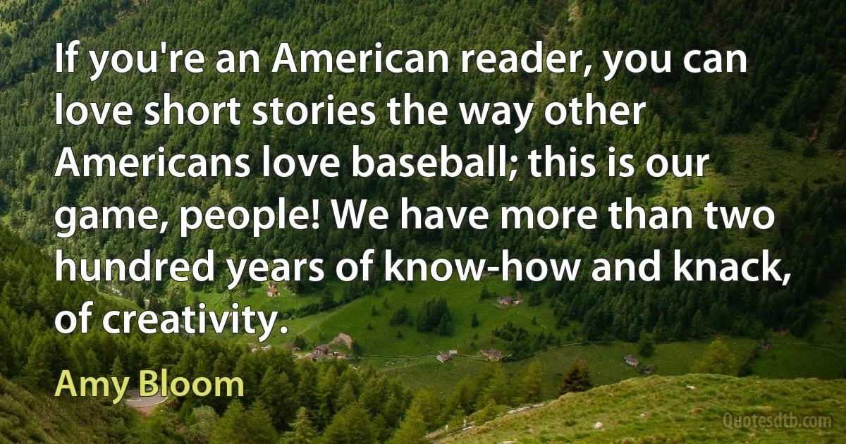 If you're an American reader, you can love short stories the way other Americans love baseball; this is our game, people! We have more than two hundred years of know-how and knack, of creativity. (Amy Bloom)