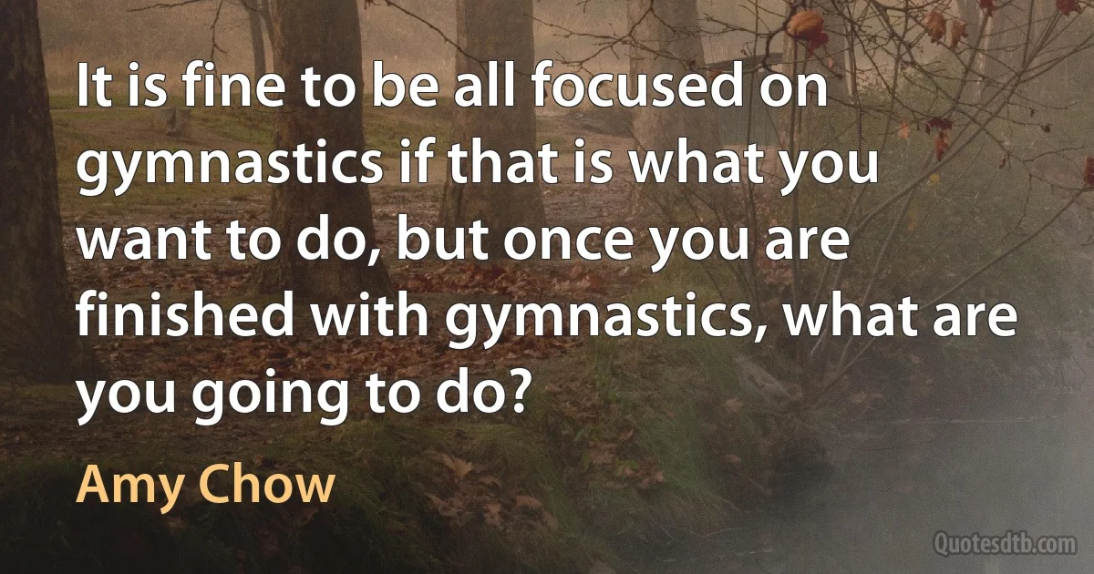 It is fine to be all focused on gymnastics if that is what you want to do, but once you are finished with gymnastics, what are you going to do? (Amy Chow)