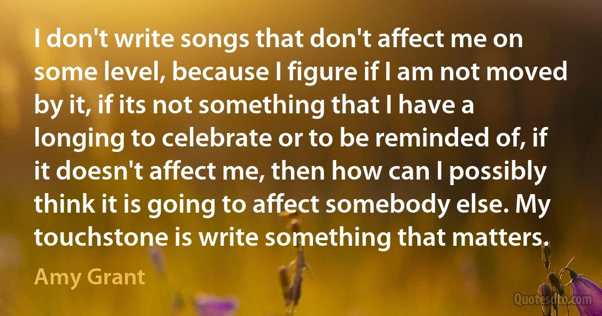 I don't write songs that don't affect me on some level, because I figure if I am not moved by it, if its not something that I have a longing to celebrate or to be reminded of, if it doesn't affect me, then how can I possibly think it is going to affect somebody else. My touchstone is write something that matters. (Amy Grant)