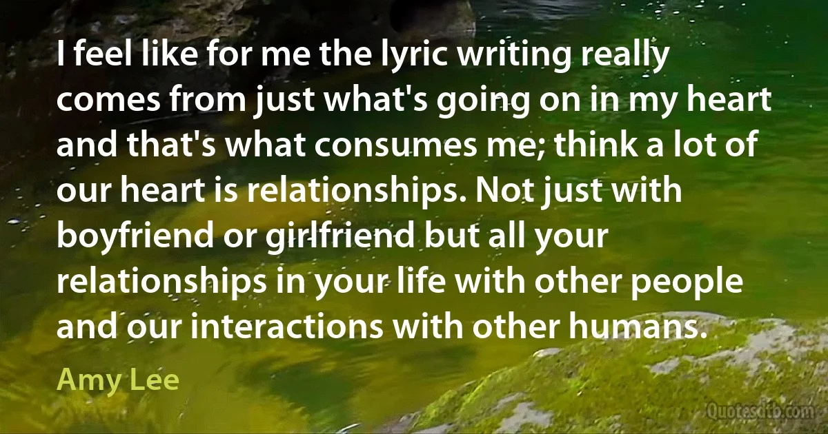 I feel like for me the lyric writing really comes from just what's going on in my heart and that's what consumes me; think a lot of our heart is relationships. Not just with boyfriend or girlfriend but all your relationships in your life with other people and our interactions with other humans. (Amy Lee)