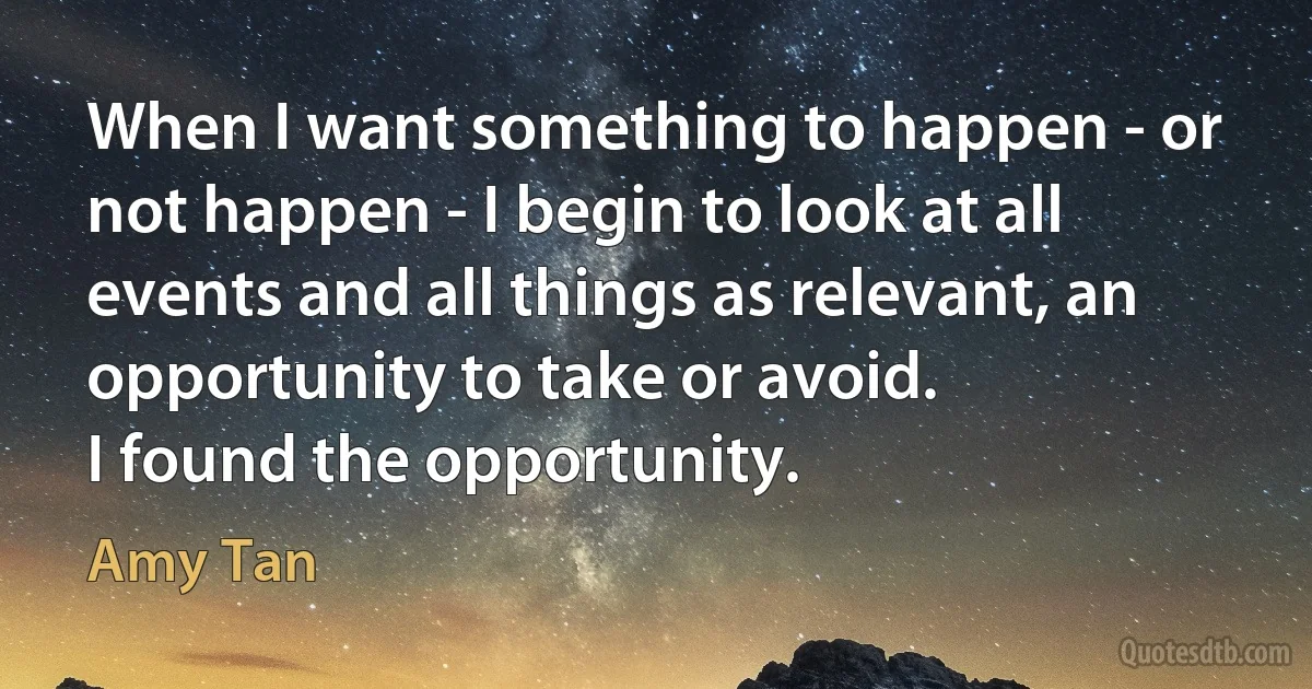 When I want something to happen - or not happen - I begin to look at all events and all things as relevant, an opportunity to take or avoid.
I found the opportunity. (Amy Tan)