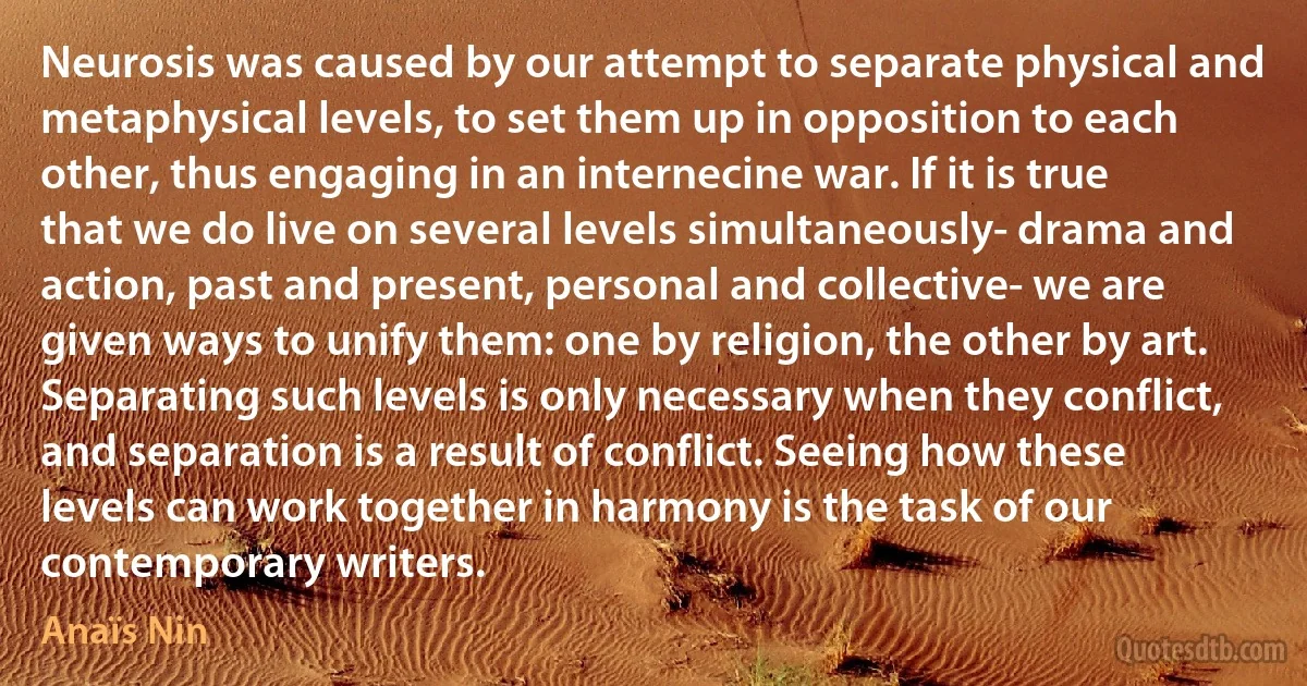 Neurosis was caused by our attempt to separate physical and metaphysical levels, to set them up in opposition to each other, thus engaging in an internecine war. If it is true that we do live on several levels simultaneously- drama and action, past and present, personal and collective- we are given ways to unify them: one by religion, the other by art. Separating such levels is only necessary when they conflict, and separation is a result of conflict. Seeing how these levels can work together in harmony is the task of our contemporary writers. (Anaïs Nin)