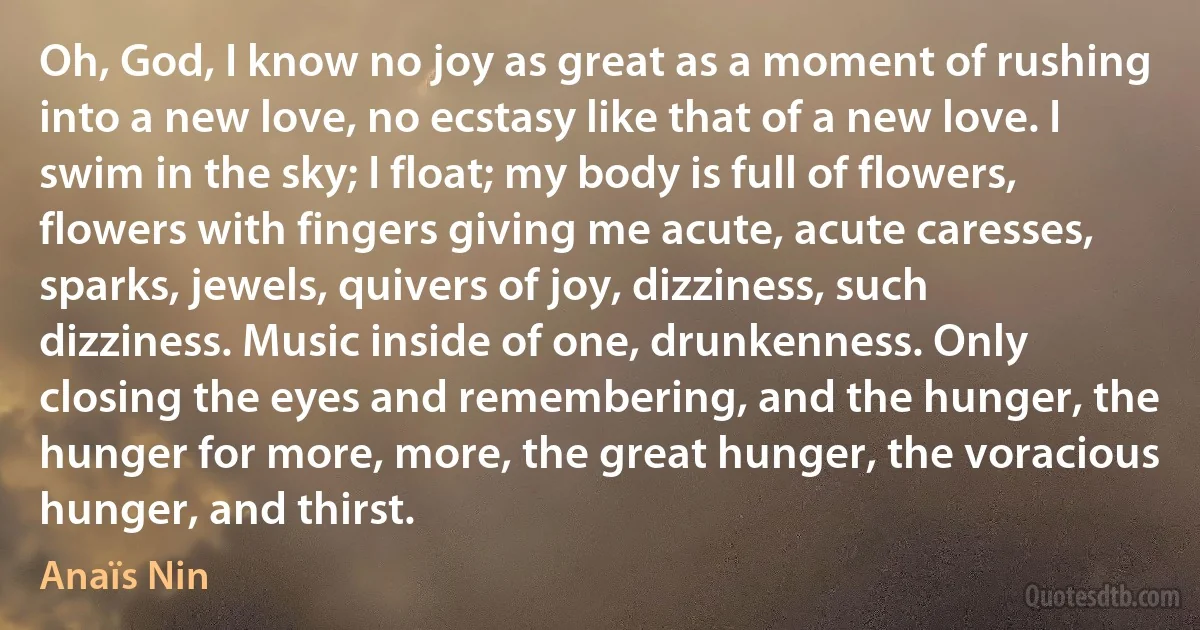 Oh, God, I know no joy as great as a moment of rushing into a new love, no ecstasy like that of a new love. I swim in the sky; I float; my body is full of flowers, flowers with fingers giving me acute, acute caresses, sparks, jewels, quivers of joy, dizziness, such dizziness. Music inside of one, drunkenness. Only closing the eyes and remembering, and the hunger, the hunger for more, more, the great hunger, the voracious hunger, and thirst. (Anaïs Nin)