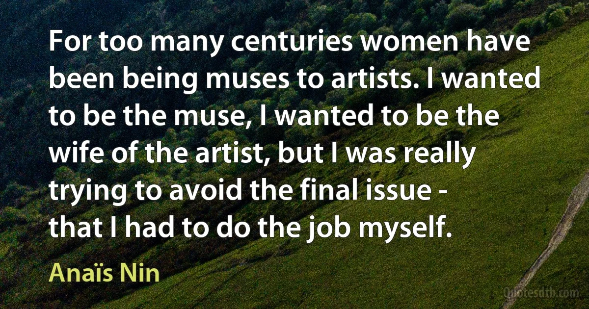 For too many centuries women have been being muses to artists. I wanted to be the muse, I wanted to be the wife of the artist, but I was really trying to avoid the final issue - that I had to do the job myself. (Anaïs Nin)