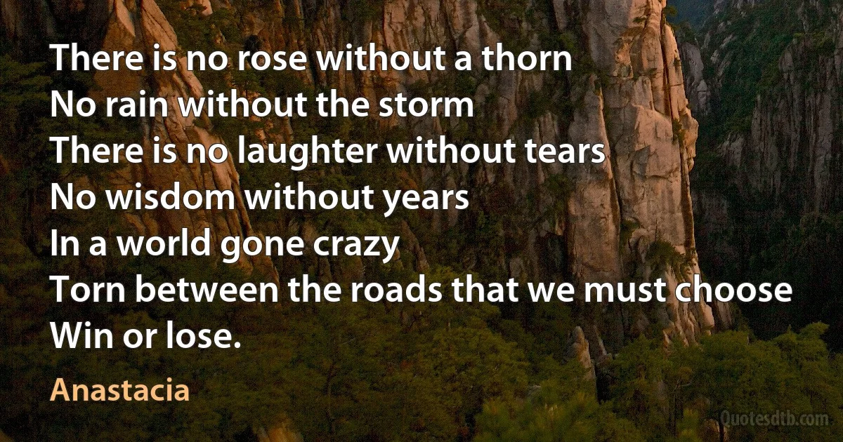 There is no rose without a thorn
No rain without the storm
There is no laughter without tears
No wisdom without years
In a world gone crazy
Torn between the roads that we must choose
Win or lose. (Anastacia)