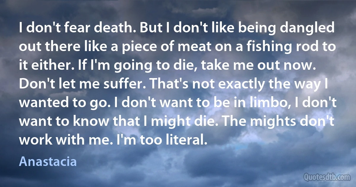 I don't fear death. But I don't like being dangled out there like a piece of meat on a fishing rod to it either. If I'm going to die, take me out now. Don't let me suffer. That's not exactly the way I wanted to go. I don't want to be in limbo, I don't want to know that I might die. The mights don't work with me. I'm too literal. (Anastacia)