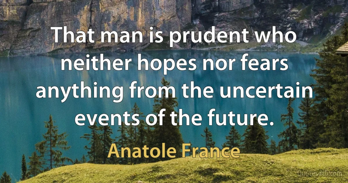 That man is prudent who neither hopes nor fears anything from the uncertain events of the future. (Anatole France)