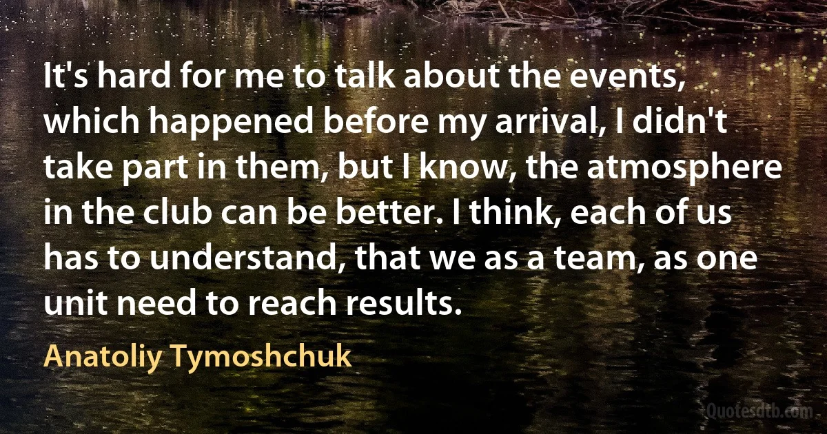 It's hard for me to talk about the events, which happened before my arrival, I didn't take part in them, but I know, the atmosphere in the club can be better. I think, each of us has to understand, that we as a team, as one unit need to reach results. (Anatoliy Tymoshchuk)