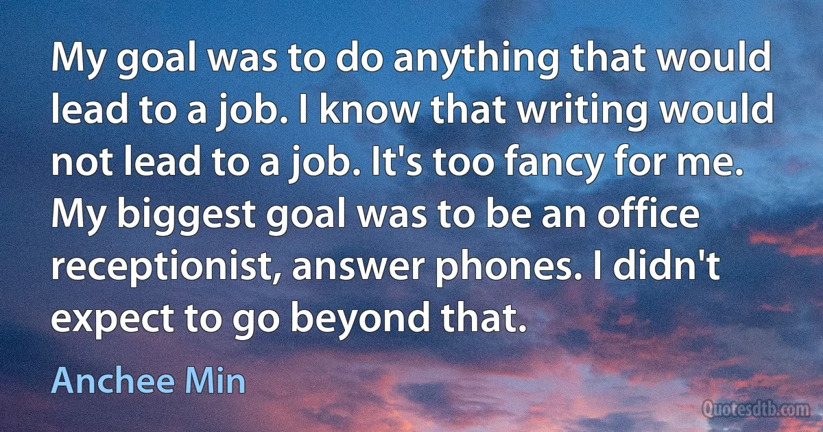 My goal was to do anything that would lead to a job. I know that writing would not lead to a job. It's too fancy for me. My biggest goal was to be an office receptionist, answer phones. I didn't expect to go beyond that. (Anchee Min)