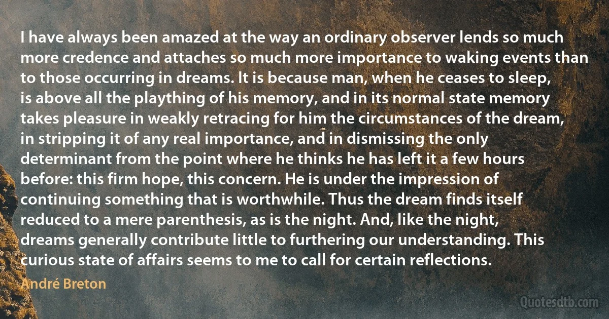 I have always been amazed at the way an ordinary observer lends so much more credence and attaches so much more importance to waking events than to those occurring in dreams. It is because man, when he ceases to sleep, is above all the plaything of his memory, and in its normal state memory takes pleasure in weakly retracing for him the circumstances of the dream, in stripping it of any real importance, and in dismissing the only determinant from the point where he thinks he has left it a few hours before: this firm hope, this concern. He is under the impression of continuing something that is worthwhile. Thus the dream finds itself reduced to a mere parenthesis, as is the night. And, like the night, dreams generally contribute little to furthering our understanding. This curious state of affairs seems to me to call for certain reflections. (André Breton)