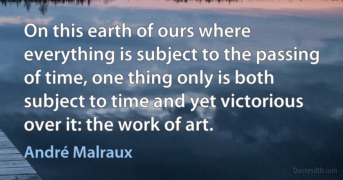 On this earth of ours where everything is subject to the passing of time, one thing only is both subject to time and yet victorious over it: the work of art. (André Malraux)