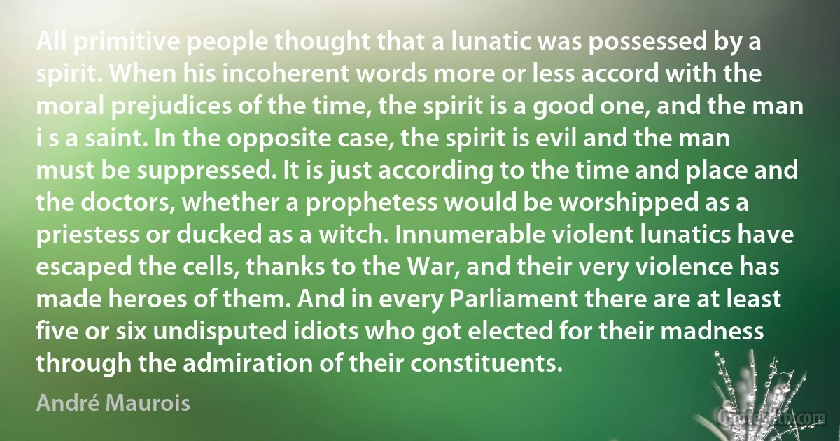 All primitive people thought that a lunatic was possessed by a spirit. When his incoherent words more or less accord with the moral prejudices of the time, the spirit is a good one, and the man i s a saint. In the opposite case, the spirit is evil and the man must be suppressed. It is just according to the time and place and the doctors, whether a prophetess would be worshipped as a priestess or ducked as a witch. Innumerable violent lunatics have escaped the cells, thanks to the War, and their very violence has made heroes of them. And in every Parliament there are at least five or six undisputed idiots who got elected for their madness through the admiration of their constituents. (André Maurois)